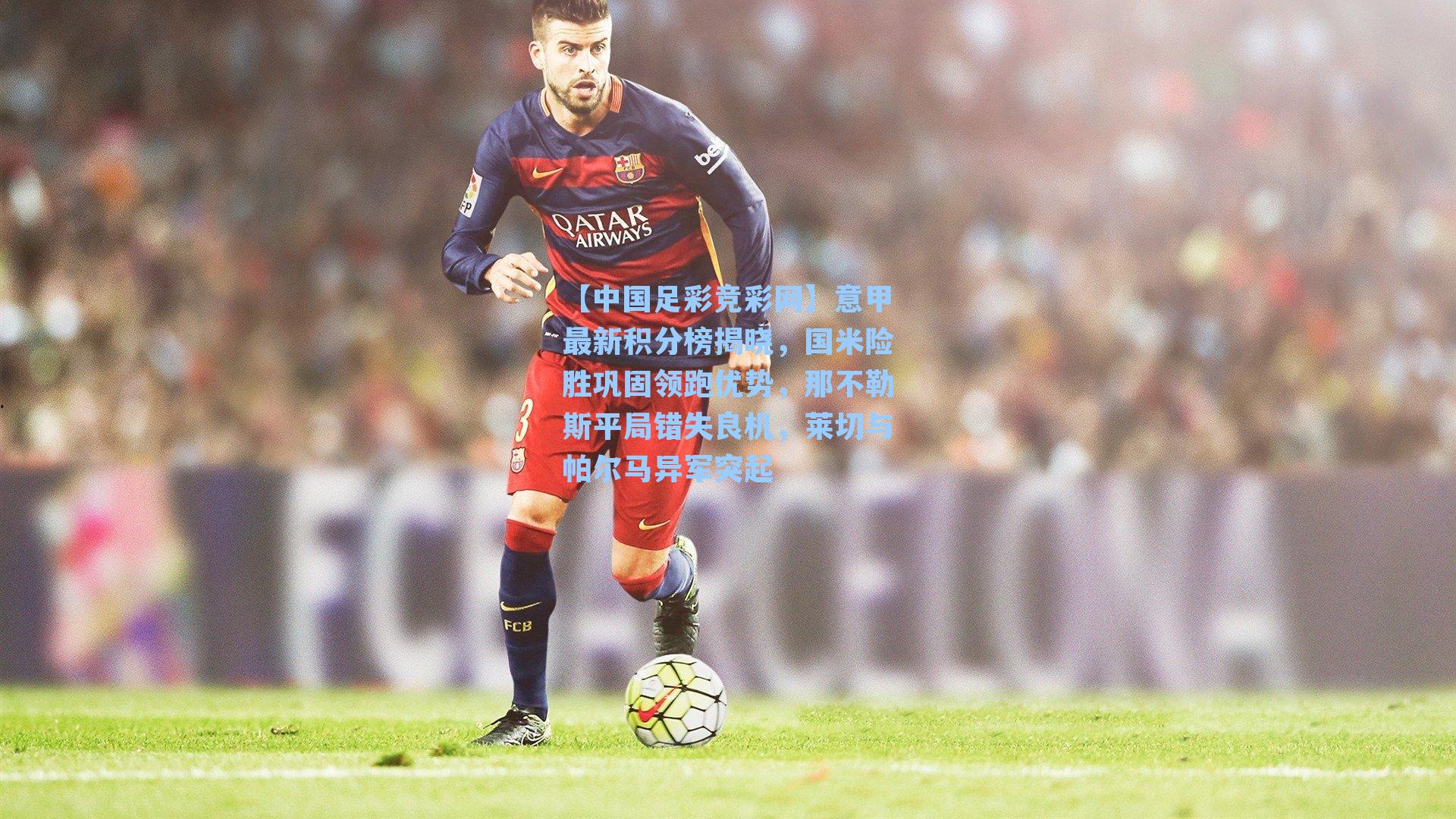【中国足彩竞彩网】意甲最新积分榜揭晓，国米险胜巩固领跑优势，那不勒斯平局错失良机，莱切与帕尔马异军突起