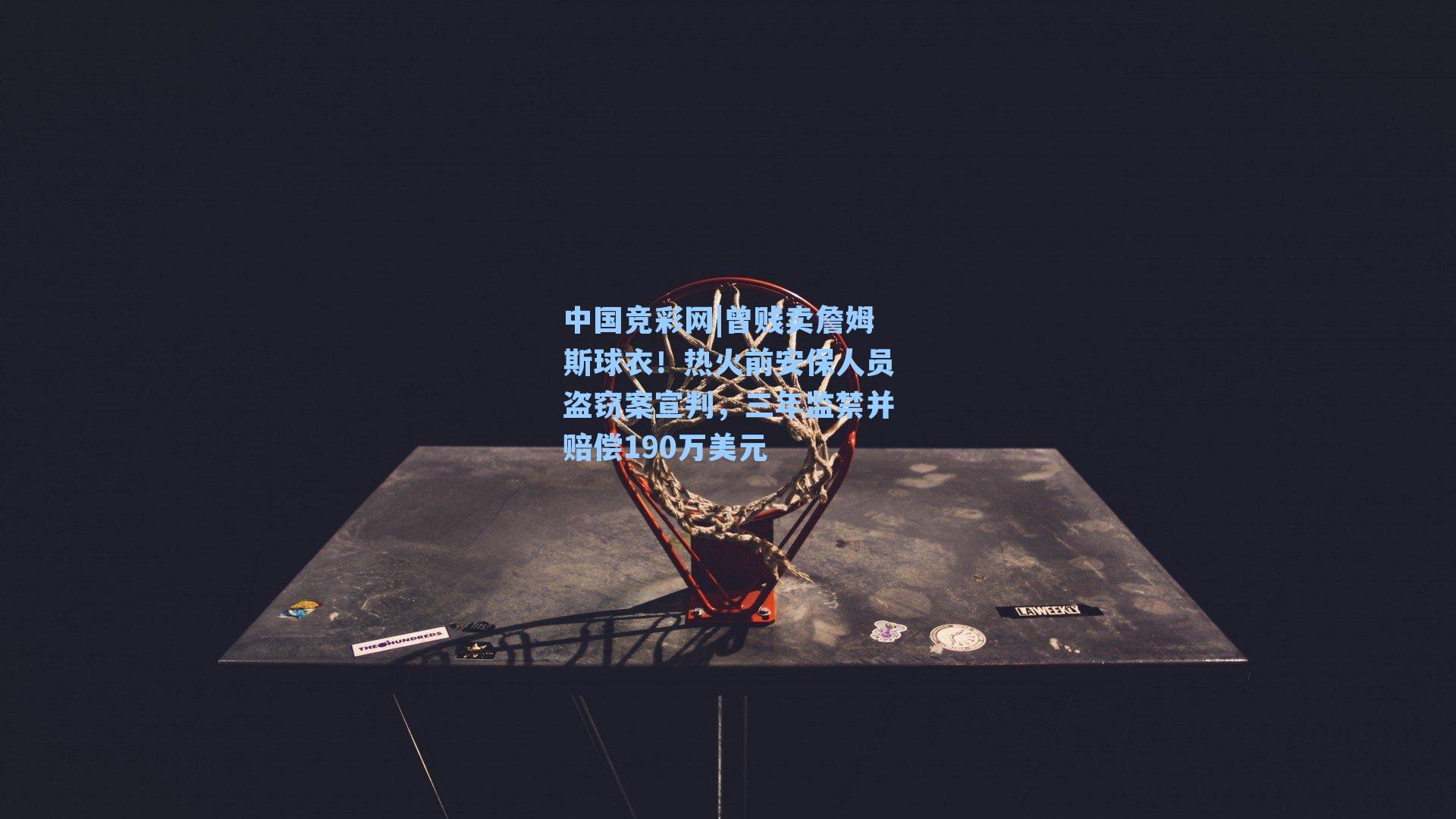 中国竞彩网|曾贱卖詹姆斯球衣！热火前安保人员盗窃案宣判，三年监禁并赔偿190万美元