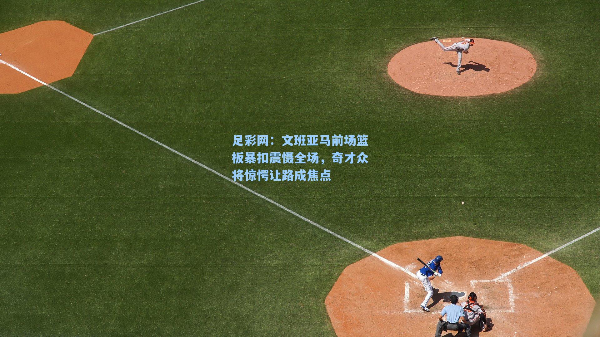 足彩网：文班亚马前场篮板暴扣震慑全场，奇才众将惊愕让路成焦点