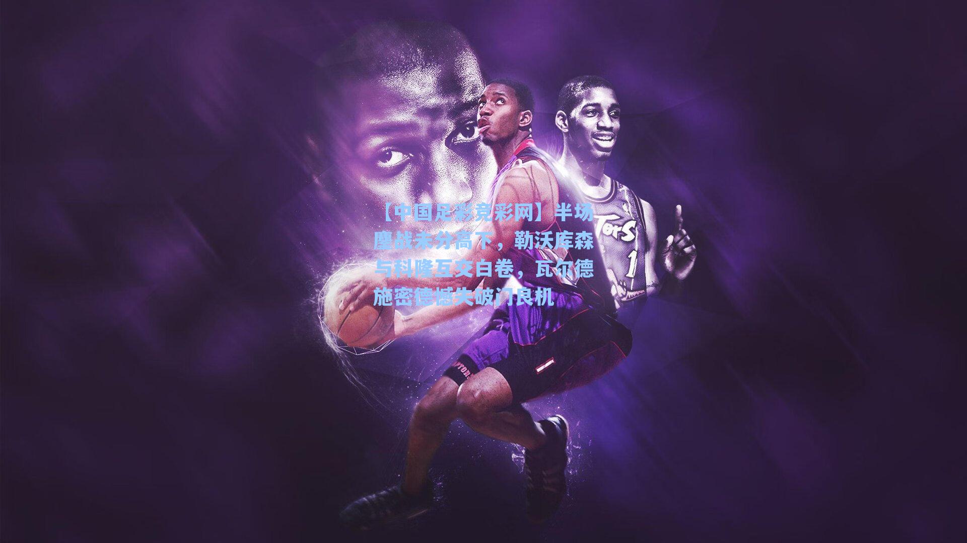 【中国足彩竞彩网】半场鏖战未分高下，勒沃库森与科隆互交白卷，瓦尔德施密德憾失破门良机