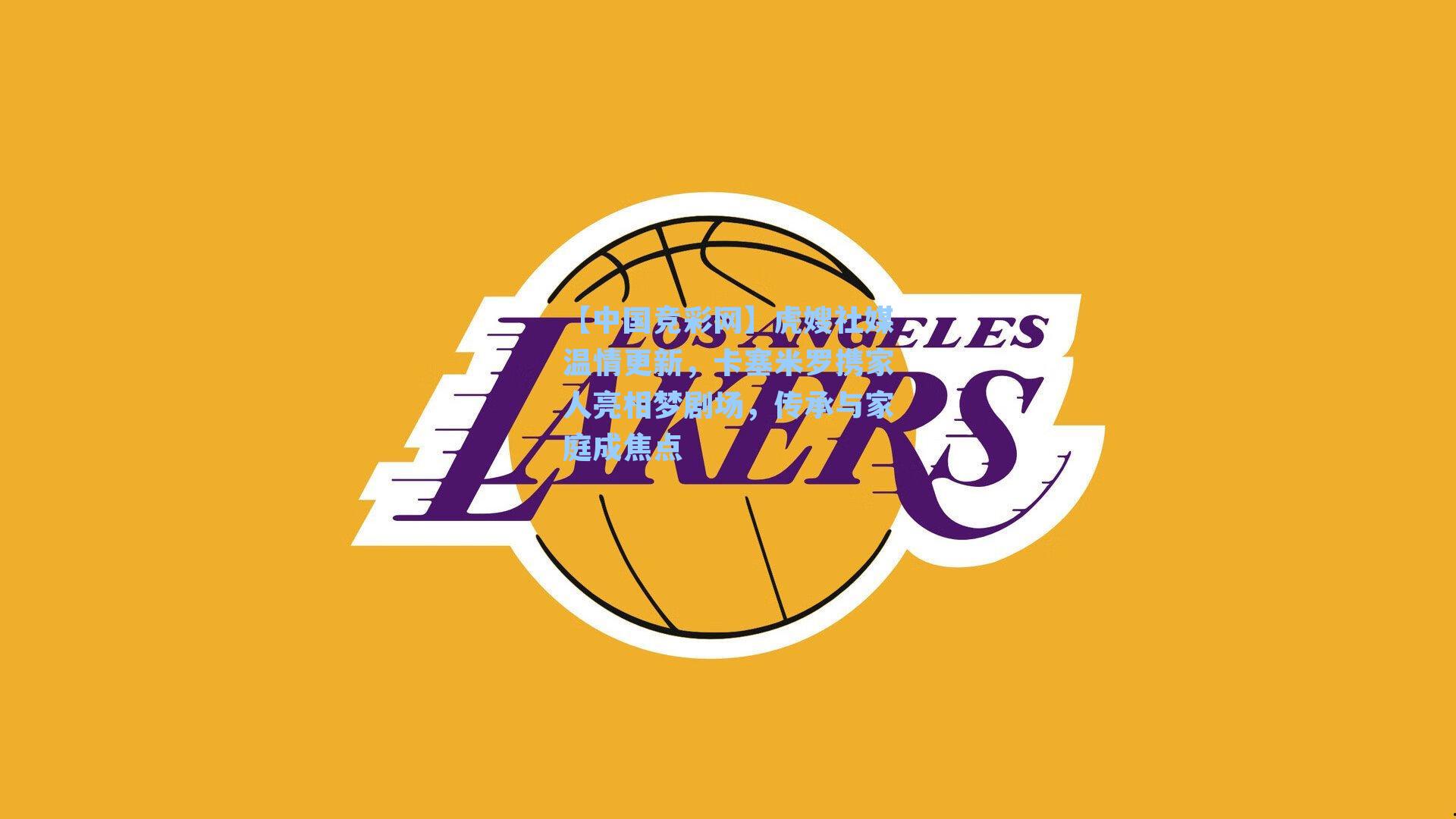 【中国竞彩网】虎嫂社媒温情更新，卡塞米罗携家人亮相梦剧场，传承与家庭成焦点